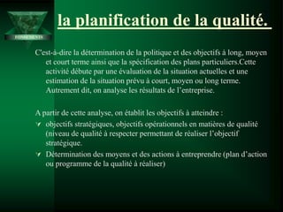 la planification de la qualité.
C'est-à-dire la détermination de la politique et des objectifs à long, moyen
et court terme ainsi que la spécification des plans particuliers.Cette
activité débute par une évaluation de la situation actuelles et une
estimation de la situation prévu à court, moyen ou long terme.
Autrement dit, on analyse les résultats de l’entreprise.
A partir de cette analyse, on établit les objectifs à atteindre :
 objectifs stratégiques, objectifs opérationnels en matières de qualité
(niveau de qualité à respecter permettant de réaliser l’objectif
stratégique.
 Détermination des moyens et des actions à entreprendre (plan d’action
ou programme de la qualité à réaliser)
FONDEMENTS
 