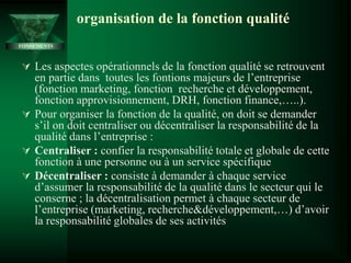 organisation de la fonction qualité
 Les aspectes opérationnels de la fonction qualité se retrouvent
en partie dans toutes les fontions majeurs de l’entreprise
(fonction marketing, fonction recherche et développement,
fonction approvisionnement, DRH, fonction finance,…..).
 Pour organiser la fonction de la qualité, on doit se demander
s’il on doit centraliser ou décentraliser la responsabilité de la
qualité dans l’entreprise :
 Centraliser : confier la responsabilité totale et globale de cette
fonction à une personne ou à un service spécifique
 Décentraliser : consiste à demander à chaque service
d’assumer la responsabilité de la qualité dans le secteur qui le
conserne ; la décentralisation permet à chaque secteur de
l’entreprise (marketing, recherche&développement,…) d’avoir
la responsabilité globales de ses activités
FONDEMENTS
 