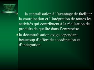  la centralisation à l’avantage de faciliter
la coordination et l’intégration de toutes les
activités qui contribuent à la réalisation de
produits de qualité dans l’entreprise
la décentralisation exige cependant
beaucoup d’effort de coordination et
d’intégration
La qualité
 