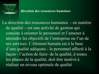 La direction des ressources humaines - en matière
de qualité – est une activité de gestion qui
consiste à orienter le personnel et l’amener à
atteindre les objectifs de l’entreprise ou l’un de
ses services. L’élément humain est à la base
d’une qualité adéquate.- le personnel affecté à la
façon - l’action de faire- de la qualité, à toutes
les phases de la qualité, doit être motivé à
réaliser un niveau optimale de qualité
direction des ressources humaines
FONDEMENTS
 