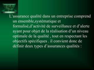 L’assurance qualité dans un entreprise comprend
un ensemble,systématique et
formalisé,d’activité de surveillance et d’alerte
ayant pour objet de la réalisation d’un niveau
optimale de la qualité , tout en respectant les
objectifs spécifiques . il convient donc de
définir deux types d’assurances qualités :
FONDEMENTS
 