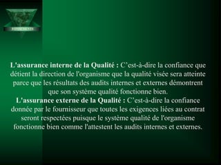 FONDEMENTS
L'assurance interne de la Qualité : C’est-à-dire la confiance que
détient la direction de l'organisme que la qualité visée sera atteinte
parce que les résultats des audits internes et externes démontrent
que son système qualité fonctionne bien.
L'assurance externe de la Qualité : C’est-à-dire la confiance
donnée par le fournisseur que toutes les exigences liées au contrat
seront respectées puisque le système qualité de l'organisme
fonctionne bien comme l'attestent les audits internes et externes.
 