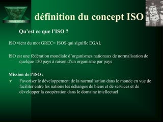 ISO vient du mot GREC= ISOS qui signifie EGAL
ISO est une fédération mondiale d’organismes nationaux de normalisation de
quelque 150 pays à raison d’un organisme par pays
Mission de l’ISO :
 Favoriser le développement de la normalisation dans le monde en vue de
faciliter entre les nations les échanges de biens et de services et de
développer la coopération dans le domaine intellectuel
définition du concept ISO
Qu’est ce que l’ISO ?
FONDEMENTS
 