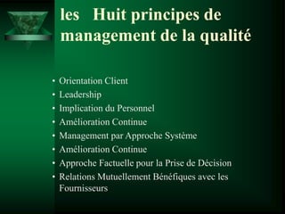 • Orientation Client
• Leadership
• Implication du Personnel
• Amélioration Continue
• Management par Approche Système
• Amélioration Continue
• Approche Factuelle pour la Prise de Décision
• Relations Mutuellement Bénéfiques avec les
Fournisseurs
les Huit principes de
management de la qualité
 