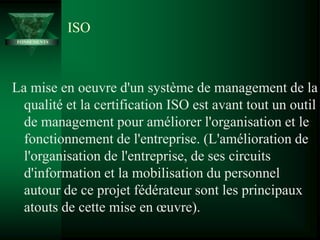 La mise en oeuvre d'un système de management de la
qualité et la certification ISO est avant tout un outil
de management pour améliorer l'organisation et le
fonctionnement de l'entreprise. (L'amélioration de
l'organisation de l'entreprise, de ses circuits
d'information et la mobilisation du personnel
autour de ce projet fédérateur sont les principaux
atouts de cette mise en œuvre).
ISO
FONDEMENTS
 