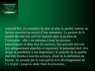 Aujourd’hui, on considère de plus en plus la qualité comme un
facteur essentiel au succès d’une entreprise. La gestion de la
qualité devient une activité majeure dans la gestion de
l’entreprise ; elle y est présente à tous les niveaux
hiérarchiques et dans tous les secteurs. Ses activités doivent
être adéquatement planifiés et organisés, le personnel doit être
dirigé et sensibilisé à son importance. le contrôle de la qualité
doit être étendu à tous les secteurs, allant de la définition du
besoin , en passant par la conception et le développement de
l’ « in put » jusqu'au stade final du processus.
FONDEMENTS
 