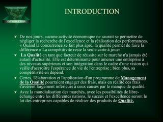 INTRODUCTION
INTRODUCTION
 De nos jours, aucune activité économique ne saurait se permettre de
négliger la recherche de l'excellence et la réalisation des performances.
« Quand la concurrence se fait plus âpre, la qualité permet de faire la
différence » La compétitivité reste la seule carte à jouer
 La Qualité en tant que facteur de réussite sur le marché n'a jamais été
autant d'actualité. Elle est déterminante pour amener une entreprise à
des niveaux supérieurs et son intégration dans le cadre d'une vision qui
veille d'accroître l'espérance de vie de l'entreprise ; bien plus, sa
compétitivité en dépend.
 Certes, l'élaboration et l'application d'un programme de Management
de la Qualité pourraient engager des frais, mais en réalité ces frais
s'avèrent largement inférieurs à ceux causés par le manque de qualité.
 Avec la mondialisation des marchés, avec les possibilités de libre-
échange entre les différentes nations, le succès et l'excellence seront le
lot des entreprises capables de réaliser des produits de Qualité.
 
