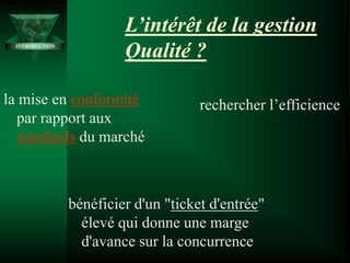 L’intérêt de la gestion
Qualité ?
la mise en conformité
par rapport aux
standards du marché
rechercher l’efficience
INTRODUCTION
bénéficier d'un "ticket d'entrée"
élevé qui donne une marge
d'avance sur la concurrence
 