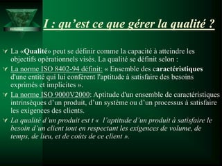 I : qu’est ce que gérer la qualité ?
 La «Qualité» peut se définir comme la capacité à atteindre les
objectifs opérationnels visés. La qualité se définit selon :
 La norme ISO 8402-94 définit: « Ensemble des caractéristiques
d'une entité qui lui confèrent l'aptitude à satisfaire des besoins
exprimés et implicites ».
 La norme ISO 9000V2000: Aptitude d'un ensemble de caractéristiques
intrinsèques d’un produit, d’un système ou d’un processus à satisfaire
les exigences des clients.
 La qualité d’un produit est t « l’aptitude d’un produit à satisfaire le
besoin d’un client tout en respectant les exigences de volume, de
temps, de lieu, et de coûts de ce client ».
Définition
 