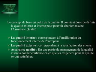 Le concept de base est celui de la qualité. Il convient donc de définir
la qualité externe et interne pour pouvoir aborder ensuite
l'Assurance Qualité :
 La qualité interne : correspondant à l'amélioration du
fonctionnement interne de l'entreprise.
 La qualité externe : correspondant à la satisfaction des clients.
 Assurance qualité : Est une partie du management de la qualité
visant à donner confiance en ce que les exigences pour la qualité
seront satisfaites.
 