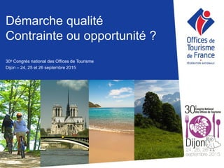 Démarche qualité
Contrainte ou opportunité ?
30e Congrès national des Offices de Tourisme
Dijon – 24, 25 et 26 septembre 2015
 
