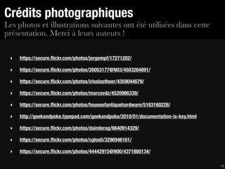 Crédits photographiques
Les photos et illustrations suivantes ont été utilisées dans cette
présentation. Merci à leurs auteurs !

 ‣   https://secure.ﬂickr.com/photos/jorgempf/17271202/

 ‣   https://secure.ﬂickr.com/photos/26053177@N03/4503264891/

 ‣   https://secure.ﬂickr.com/photos/irisslootheer/4359044679/

 ‣   https://secure.ﬂickr.com/photos/marcovdz/4520986339/

 ‣   https://secure.ﬂickr.com/photos/houseofantiquehardware/5183160228/

 ‣   http://geekandpoke.typepad.com/geekandpoke/2010/01/documentation-is-key.html

 ‣   https://secure.ﬂickr.com/photos/daimlerag/6640914329/

 ‣   https://secure.ﬂickr.com/photos/cglosli/3296946161/

 ‣   https://secure.ﬂickr.com/photos/44442915@N00/4371880134/

                                                                                    46
 