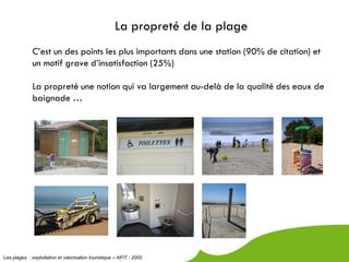 La propreté de la plage
             C’est un des points les plus importants dans une station (90% de citation) et
             un motif grave d’insatisfaction (25%)

             La propreté une notion qui va largement au-delà de la qualité des eaux de
             baignade …




Les plages : exploitation et valorisation touristique – AFIT - 2000
 