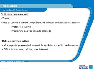 Conclusion
   Service Eaux Pluviales Primaires

Outil de programmation:
- Travaux
- Mise en œuvre d’une gestion préventive      (limitation ou interdiction de la baignade)

                •Protocole d’alerte
                •Programme analyse eaux de baignade



 Outil de communication:
 - Affichage obligatoire du document de synthèse sur le lieu de baignade
 - Office du tourisme, médias, sites internet…



Réunion d’information du 1 décembre 2010
 