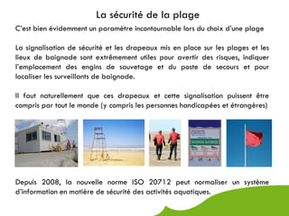 La sécurité de la plage
C’est bien évidemment un paramètre incontournable lors du choix d’une plage

La signalisation de sécurité et les drapeaux mis en place sur les plages et les
lieux de baignade sont extrêmement utiles pour avertir des risques, indiquer
l’emplacement des engins de sauvetage et du poste de secours et pour
localiser les surveillants de baignade.

Il faut naturellement que ces drapeaux et cette signalisation puissent être
compris par tout le monde (y compris les personnes handicapées et étrangères)




Depuis 2008, la nouvelle norme ISO 20712 peut normaliser un système
d’information en matière de sécurité des activités aquatiques.
 