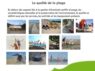 La qualité de la plage
En dehors des aspects liés à la gestion d’éventuels conflits d’usage, les
caractéristiques naturelles et la préservation de l’environnement, la qualité se
définit aussi par les services, les activités et les équipements présents
 