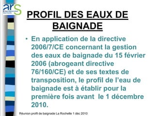 PROFIL DES EAUX DE
         BAIGNADE
    • En application de la directive
      2006/7/CE concernant la gestion
      des eaux de baignade du 15 février
      2006 (abrogeant directive
      76/160/CE) et de ses textes de
      transposition, le profil de l’eau de
      baignade est à établir pour la
      première fois avant le 1 décembre
      2010.
Réunion profil de baignade La Rochelle 1 déc 2010
 