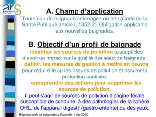 A. Champ d’application
 Toute eau de baignade aménagée ou non (Code de la
 Santé Publique article L.1352-2). Obligation applicable
              aux nouvelles baignades.

      B. Objectif d’un profil de baignade
   - identifier les sources de pollution susceptibles
 d’avoir un impact sur la qualité des eaux de baignade,
- définir, les mesures de gestion à mettre en oeuvre
 pour réduire le ou les risques de pollution et assurer la
                    protection sanitaire,
    - entreprendre des actions pour supprimer les
                  sources de pollution.
  Il peut s’agir de sources de pollution d’origine fécale
susceptible de conduire à des pathologies de la sphère
ORL, de l’appareil digestif (gastro-entérite) ou des yeux.
Réunion profil de baignade La Rochelle 1 déc 2010
 
