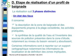 D. Etape de réalisation d’un profil de
   baignade
    La réalisation suit 3 phases distinctes
   - Un état des lieux
   il concerne:
    la description de la zone de baignade et des
   équipements propres à la plage considérée, les activités
   pratiquées,
    la synthèse de la qualité de l’eau et l’inventaire des
   sources de pollution présentes dans la zone d’étude,
   notamment au niveau du bassin versant y aboutissant,
   Certaines informations sont à reporter sur un support
   cartographique notamment les informations de
   localisation et de definition des zones impliquées.
Réunion profil de baignade La Rochelle 1 déc 2010
 