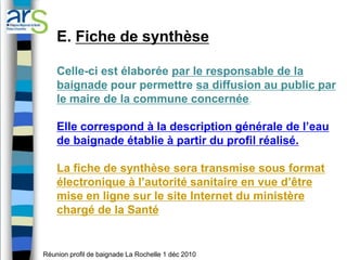 E. Fiche de synthèse

    Celle-ci est élaborée par le responsable de la
    baignade pour permettre sa diffusion au public par
    le maire de la commune concernée.

    Elle correspond à la description générale de l’eau
    de baignade établie à partir du profil réalisé.

    La fiche de synthèse sera transmise sous format
    électronique à l’autorité sanitaire en vue d’être
    mise en ligne sur le site Internet du ministère
    chargé de la Santé


Réunion profil de baignade La Rochelle 1 déc 2010
 