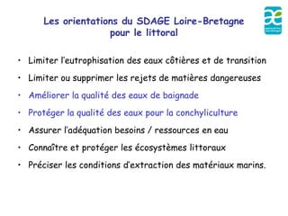 Les orientations du SDAGE Loire-Bretagne
                    pour le littoral

• Limiter l’eutrophisation des eaux côtières et de transition
• Limiter ou supprimer les rejets de matières dangereuses
• Améliorer la qualité des eaux de baignade
• Protéger la qualité des eaux pour la conchyliculture
• Assurer l’adéquation besoins / ressources en eau
• Connaître et protéger les écosystèmes littoraux
• Préciser les conditions d’extraction des matériaux marins.
 