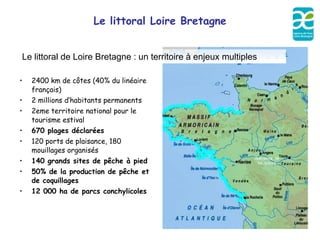 Le littoral Loire Bretagne


Le littoral de Loire Bretagne : un territoire à enjeux multiples

•   2400 km de côtes (40% du linéaire
    français)
•   2 millions d’habitants permanents
•   2eme territoire national pour le
    tourisme estival
•   670 plages déclarées
•   120 ports de plaisance, 180
    mouillages organisés
•   140 grands sites de pêche à pied
•   50% de la production de pêche et
    de coquillages
•   12 000 ha de parcs conchylicoles
 
