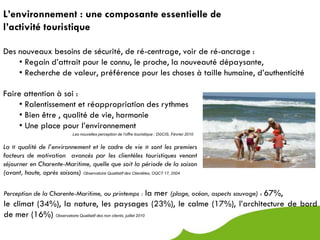 L’environnement : une composante essentielle de
l’activité touristique

Des nouveaux besoins de sécurité, de ré-centrage, voir de ré-ancrage :
    • Regain d’attrait pour le connu, le proche, la nouveauté dépaysante,
    • Recherche de valeur, préférence pour les choses à taille humaine, d’authenticité

Faire attention à soi :
     • Ralentissement et réappropriation des rythmes
     • Bien être , qualité de vie, harmonie
     • Une place pour l’environnement
                             Les nouvelles perception de l’offre touristique ; DGCIS, Février 2010


La « qualité de l’environnement et le cadre de vie » sont les premiers
facteurs de motivation avancés par les clientèles touristiques venant
séjourner en Charente-Maritime, quelle que soit la période de la saison
(avant, haute, après saisons) Observatoire Qualitatif des Clientèles, OQCT 17, 2004

Perception de la Charente-Maritime, au printemps : la              mer (plage, océan, aspects sauvage) : 67%,
le climat (34%), la nature, les paysages (23%), le calme (17%), l’architecture de bord
de mer (16%) Observatoire Qualitatif des non clients, juillet 2010
 