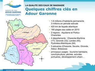LA QUALITE DES EAUX DE BAIGNADE

Quelques chiffres clés en
Adour Garonne
                  • 1.8 millions d’habitants permanents
                    3 millions en période estivale
                  • 420 km de façade atlantique
                  • 180 plages eau salée en 2010
                  • 2 régions : Aquitaine et Poitou-
                    Charentes
                  • 4 départements : Charente-Maritime
                    (17), Gironde (33), Landes (40),
                    Pyrénées-Atlantiques (64)
                  • 5 estuaires (Charente, Seudre, Gironde,
                    Adour, Bidassoa)
                  • principaux usages : tourisme balnéaire,
                    conchyliculture, pêches, activités
                    portuaires, développement urbain…
 