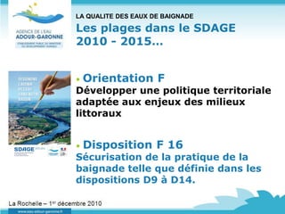 LA QUALITE DES EAUX DE BAIGNADE

Les plages dans le SDAGE
2010 - 2015…


•   Orientation F
Développer une politique territoriale
adaptée aux enjeux des milieux
littoraux


•   Disposition F 16
Sécurisation de la pratique de la
baignade telle que définie dans les
dispositions D9 à D14.
 