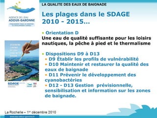 LA QUALITE DES EAUX DE BAIGNADE


                      Les plages dans le SDAGE
                      2010 - 2015…
                      • Orientation D
                      Une eau de qualité suffisante pour les loisirs
                      nautiques, la pêche à pied et le thermalisme

                      • Dispositions D9 à D13
                       • D9 Établir les profils de vulnérabilité
                       • D10 Maintenir et restaurer la qualité des
                       eaux de baignade
                       • D11 Prévenir le développement des
                       cyanobactéries
                       • D12 - D13 Gestion prévisionnelle,
                       sensibilisation et information sur les zones
                       de baignade.


La Rochelle – 1er décembre 2010
 