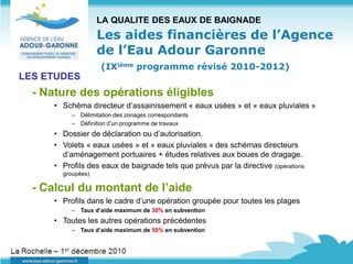 LA QUALITE DES EAUX DE BAIGNADE
                    Les aides financières de l’Agence
                    de l’Eau Adour Garonne
                     (IXième programme révisé 2010-2012)
LES ETUDES
  - Nature des opérations éligibles
      • Schéma directeur d’assainissement « eaux usées » et « eaux pluviales »
           – Délimitation des zonages correspondants
           – Définition d’un programme de travaux
      • Dossier de déclaration ou d’autorisation.
      • Volets « eaux usées » et « eaux pluviales » des schémas directeurs
        d’aménagement portuaires + études relatives aux boues de dragage.
      • Profils des eaux de baignade tels que prévus par la directive (opérations
        groupées)

  - Calcul du montant de l’aide
      • Profils dans le cadre d’une opération groupée pour toutes les plages
           – Taux d’aide maximum de 30% en subvention
      • Toutes les autres opérations précédentes
           – Taux d’aide maximum de 50% en subvention
 