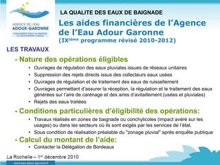 LA QUALITE DES EAUX DE BAIGNADE

                   Les aides financières de l’Agence
                   de l’Eau Adour Garonne
                   (IXième programme révisé 2010-2012)
LES TRAVAUX
  - Nature des opérations éligibles
      • Ouvrages de régulation des eaux pluviales issues de réseaux unitaires
      • Suppression des rejets directs issus des collecteurs eaux usées
      • Ouvrages de régulation et de traitement des eaux de ruissellement
      • Ouvrages permettant d’assurer la réception, la régulation et le traitement des eaux
        générées sur l’aire de carénage et des aires d’avitaillement (usées et pluviales)
      • Rejets des eaux traitées

  - Conditions particulières d’éligibilité des opérations:
      • Travaux réalisés en zones de baignade ou conchylicoles (impact avéré sur les
        usages) ou dans les secteurs où ils sont exigés par les services de l’état.
      • Sous condition de réalisation préalable du "zonage pluvial" après enquête publique
  - Calcul du montant de l’aide:
      • Contacter la Délégation de Bordeaux
 