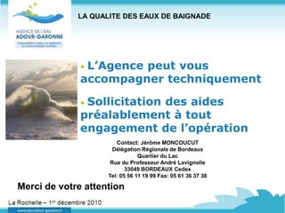 LA QUALITE DES EAUX DE BAIGNADE




              •L’Agence peut vous
              accompagner techniquement

              •Sollicitation des aides
              préalablement à tout
              engagement de l’opération
                       Contact: Jérôme MONCOUCUT
                      Délégation Régionale de Bordeaux
                                Quartier du Lac
                     Rue du Professeur André Lavignolle
                           33049 BORDEAUX Cedex
                    Tel: 05 56 11 19 99 Fax: 05 61 36 37 38

Merci de votre attention
 