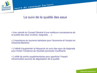 Le suivi de la qualité des eaux



• Une volonté du Conseil Général d’une meilleure connaissance de
la qualité des eaux (rivières, baignade, …)

• L’importance du tourisme balnéaire pour l’économie et l’emploi en
Charente-Maritime

• L’intérêt d’augmenter la fréquence du suivi des eaux de baignade
pour limiter l’incidence de résultats ponctuels insuffisants

• L’utilité de points supplémentaires pour apprécier l’impact
d’éventuelles sources de dégradation de la qualité
 