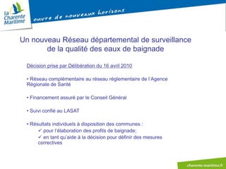 Un nouveau Réseau départemental de surveillance
       de la qualité des eaux de baignade

 Décision prise par Délibération du 16 avril 2010

 • Réseau complémentaire au réseau réglementaire de l’Agence
 Régionale de Santé

 • Financement assuré par le Conseil Général

 • Suivi confié au LASAT

 • Résultats individuels à disposition des communes :
       pour l’élaboration des profils de baignade;
       en tant qu’aide à la décision pour définir des mesures
      correctives
 