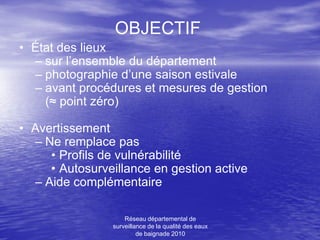 OBJECTIF
• État des lieux
  – sur l’ensemble du département
  – photographie d’une saison estivale
  – avant procédures et mesures de gestion
    (≈ point zéro)

• Avertissement
  – Ne remplace pas
     • Profils de vulnérabilité
     • Autosurveillance en gestion active
  – Aide complémentaire

                    Réseau départemental de
                surveillance de la qualité des eaux
                         de baignade 2010
 