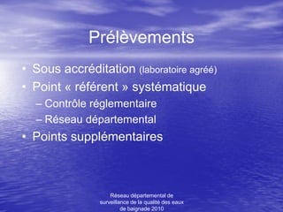 Prélèvements
• Sous accréditation (laboratoire agréé)
• Point « référent » systématique
  – Contrôle réglementaire
  – Réseau départemental
• Points supplémentaires



                    Réseau départemental de
                surveillance de la qualité des eaux
                         de baignade 2010
 