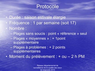 Protocole
• Durée : saison estivale élargie
• Fréquence : 1 par semaine (soit 17)
• Nombre :
  – Plages sans soucis : point « référence » seul
  – Plages « moyennes » : + 1point
    supplémentaire
  – Plages à problèmes : + 2 points
    supplémentaires
• Moment du prélèvement : + ou – 2 h PM
                    Réseau départemental de
                surveillance de la qualité des eaux
                         de baignade 2010
 