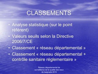 CLASSEMENTS
• Analyse statistique (sur le point
  référent)
• Valeurs seuils selon la Directive
  2006/7/CE
• Classement « réseau départemental »
• Classement « réseau départemental +
  contrôle sanitaire réglementaire »
                Réseau départemental de
            surveillance de la qualité des eaux
                     de baignade 2010
 