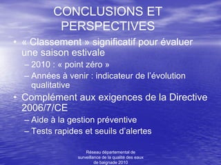 CONCLUSIONS ET
          PERSPECTIVES
• « Classement » significatif pour évaluer
  une saison estivale
  – 2010 : « point zéro »
  – Années à venir : indicateur de l’évolution
    qualitative
• Complément aux exigences de la Directive
  2006/7/CE
  – Aide à la gestion préventive
  – Tests rapides et seuils d’alertes

                    Réseau départemental de
                surveillance de la qualité des eaux
                         de baignade 2010
 