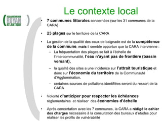 Le contexte local
•   7 communes littorales concernées (sur les 31 communes de la
    CARA)

•   23 plages sur le territoire de la CARA

•   La gestion de la qualité des eaux de baignade est de la compétence
    de la commune, mais il semble opportun que la CARA intervienne :
     – La fréquentation des plages se fait à l’échelle de
        l’intercommunalité, l’eau n’ayant pas de frontière (bassin
        versant),
     – la qualité des sites a une incidence sur l’attrait touristique et
       donc sur l’économie du territoire de la Communauté
       d’Agglomération.
     – certaines sources de pollutions identifiées seront du ressort de la
       CARA.

•   Volonté d’anticiper pour respecter les échéances
    règlementaires et réaliser des économies d’échelle

•   Après concertation avec les 7 communes, la CARA a rédigé le cahier
    des charges nécessaire à la consultation des bureaux d’études pour
    réaliser les profils de vulnérabilité
 