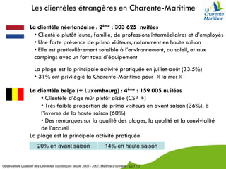 Les clientèles étrangères en Charente-Maritime

                   La clientèle néerlandaise : 2ème : 303 625 nuitées
                     • Clientèle plutôt jeune, famille, de professions intermédiaires et d’employés
                     • Une forte présence de primo visiteurs, notamment en haute saison
                     • Elle est particulièrement sensible à l’environnement, au soleil, et aux
                     campings avec un fort taux d’équipement
                       La plage est la principale activité pratiquée en juillet-août (33.5%)
                       • 31% ont privilégié la Charente-Maritime pour « la mer »

                   La clientèle belge (+ Luxembourg) : 4ème : 159 005 nuitées
                        • Clientèle d’âge mûr plutôt aisée (CSP +)
                        • Très faible proportion de primo visiteurs en avant saison (36%), à
                        l’inverse de la haute saison (60%)
                        • Des remarques sur la qualité des plages, la qualité et la convivialité
                        de l’accueil
                   La plage est la principale activité pratiquée
                         20% en avant saison                             14% en haute saison


Observatoire Qualitatif des Clientèles Touristiques (étude 2006 - 2007, Maîtrise d’ouvrage : CDT17)
 