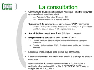 La consultation
•   Communauté d’Agglomération Royan Atlantique – maître d’ouvrage
    (assure le financement complet )
     –   Aide Agence de l’Eau Adour-Garonne : 30%
     –   Aide Conseil Général : 30 % somme restante

•   Groupement de commandes : conventions CARA / communes
     –   L’intérêt : impliquer l’ensemble des acteurs concernés par la gestion de la
         qualité des eaux de baignade (choix prestataire, etc.)

•   Appel d’offres ouvert avec 7 lots (1 lot par commune)

•   Programmation sur 2 ans : années 2009 et 2010
     –   Tranche ferme en 2009 : 8 plages ont été réalisées (1 ou 2 plages /
         commune)
     –   Tranche conditionnelle en 2010 : Finalisation des profils des 15 plages
         restantes

•   Le résultat final de l’étude sera restitué aux communes.

•   Le renouvellement de ces profils sera ensuite à la charge de chaque
    commune.

•   Par délibération du conseil communautaire le 9 juillet 2009, la
    réalisation des études a été confiée à CREOCEAN / CER pour un
    budget total de 220 000 € HT
 