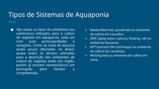 Tipos de Sistemas de Aquaponia
● São vários os tipos de ambientes (ou
substratos) utilizados para o cultivo
de vegetais em aquaponia, cada um
com suas particularidades e
variações. Como se trata de assunto
ainda pouco difundido no Brasil,
quase todos os termos utilizados
para a descrição dos ambientes de
cultivo de vegetais estão em inglês,
porém já existem nomenclatura em
português para facilitar a
compreensão.
➢ Media-filled bed, gravel bed ou ambiente
de cultivo em cascalho;
➢ DWC (deep water culture), floating, raft ou
ambiente flutuante;
➢ NFT (nutrient film technique) ou ambiente
de cultivo em canaletas;
➢ Wicking bed ou ambiente de cultivo em
areia.
 