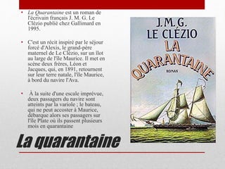 La quarantaine
• La Quarantaine est un roman de
l'écrivain français J. M. G. Le
Clézio publié chez Gallimard en
1995.
• C'est un récit inspiré par le séjour
forcé d'Alexis, le grand-père
maternel de Le Clézio, sur un îlot
au large de l'île Maurice. Il met en
scène deux frères, Léon et
Jacques, qui, en 1891, retournent
sur leur terre natale, l'île Maurice,
à bord du navire l'Ava.
• À la suite d'une escale imprévue,
deux passagers du navire sont
atteints par la variole ; le bateau,
qui ne peut accoster à Maurice,
débarque alors ses passagers sur
l'île Plate où ils passent plusieurs
mois en quarantaine
 