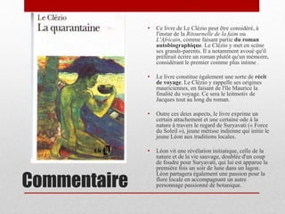 Commentaire
• Ce livre de Le Clézio peut être considéré, à
l'instar de la Ritournelle de la faim ou
L'Africain, comme faisant partie du roman
autobiographique. Le Clézio y met en scène
ses grands-parents. Il a notamment avoué qu'il
préférait écrire un roman plutôt qu'un mémoire,
considérant le premier comme plus intime .
• Le livre constitue également une sorte de récit
de voyage. Le Clézio y rappelle ses origines
mauriciennes, en faisant de l'île Maurice la
finalité du voyage. Ce sera le leitmotiv de
Jacques tout au long du roman.
• Outre ces deux aspects, le livre exprime un
certain attachement et une certaine ode à la
nature à travers le regard de Suryavati (« Force
du Soleil »), jeune métisse indienne qui initie le
jeune Léon aux traditions locales.
• Léon vit une révélation initiatique, celle de la
nature et de la vie sauvage, doublée d'un coup
de foudre pour Suryavati, qui lui est apparue la
première fois un soir de lune dans un lagon.
Léon partagera également une passion pour la
flore locale en accompagnant un autre
personnage passionné de botanique.
 