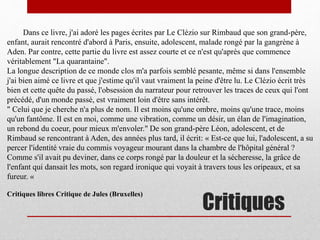 Critiques
Dans ce livre, j'ai adoré les pages écrites par Le Clézio sur Rimbaud que son grand-père,
enfant, aurait rencontré d'abord à Paris, ensuite, adolescent, malade rongé par la gangrène à
Aden. Par contre, cette partie du livre est assez courte et ce n'est qu'après que commence
véritablement "La quarantaine".
La longue description de ce monde clos m'a parfois semblé pesante, même si dans l'ensemble
j'ai bien aimé ce livre et que j'estime qu'il vaut vraiment la peine d'être lu. Le Clézio écrit très
bien et cette quête du passé, l'obsession du narrateur pour retrouver les traces de ceux qui l'ont
précédé, d'un monde passé, est vraiment loin d'être sans intérêt.
" Celui que je cherche n'a plus de nom. Il est moins qu'une ombre, moins qu'une trace, moins
qu'un fantôme. Il est en moi, comme une vibration, comme un désir, un élan de l'imagination,
un rebond du coeur, pour mieux m'envoler." De son grand-père Léon, adolescent, et de
Rimbaud se rencontrant à Aden, des années plus tard, il écrit: « Est-ce que lui, l'adolescent, a su
percer l'identité vraie du commis voyageur mourant dans la chambre de l'hôpital général ?
Comme s'il avait pu deviner, dans ce corps rongé par la douleur et la sécheresse, la grâce de
l'enfant qui dansait les mots, son regard ironique qui voyait à travers tous les oripeaux, et sa
fureur. «
Critiques libres Critique de Jules (Bruxelles)
 