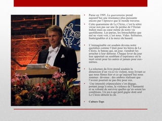 • Parue en 1995, La quarantaine prend
aujourd’hui une résonance plus puissante
encore par l’épreuve que le monde traverse.
• Cette quarantaine de Le Clézio, c’est la nôtre
vécue non pas sur une île perdue de l’Océan
Indien mais au cœur même de notre vie
quotidienne. Les parias, les Intouchables que
nul ne vient voir, c’est nous. Vides. Solitaires.
Inatteignables et à la merci du hasard.
• L’inimaginable est soudain devenu notre
quotidien comme l’était pour les héros de Le
Clézio, le bateau qui, un jour, viendrait les
arracher à leur détresse. Chaque lever du jour
leur apportait un semblant d’espérance où la
mort serait pour les autres et jamais pour eux-
mêmes.
• La relecture du livre prend soudain la
dimension d’un vis-à-vis violent, nous livrant ce
que nous fûmes hier et ce qu’aujourd’hui nous
sommes devenus : des ombres réalisant que
l’avenir pourrait ne pas être pour eux.
• Une intensité crépusculaire s’en dégage,
portant jusqu’à nous, la violence de l’humanité
et sa volonté de survivre quelles qu’en soient les
conditions. Un jeu à qui perd gagne dont seul
Le Clézio détient la clé.
• Culture-Tops
 
