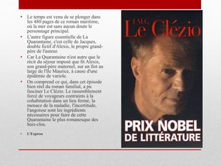 • Le temps est venu de se plonger dans
les 480 pages de ce roman maritime,
où la mer est sans aucun doute le
personnage principal.
• L'autre figure essentielle de La
Quarantaine, c'est celle de Jacques,
double fictif d'Alexis, le propre grand-
père de l'auteur.
• Car La Quarantaine n'est autre que le
récit du séjour imposé que fit Alexis,
son grand-père maternel, sur un îlot au
large de l'île Maurice, à cause d'une
épidémie de variole.
• On comprend ce qui, dans cet épisode
bien réel du roman familial, a pu
fasciner Le Clézio. Le rassemblement
forcé de voyageurs contraints à la
cohabitation dans un lieu fermé, la
menace de la maladie, l'incertitude,
l'angoisse sont les ingrédients
nécessaires pour faire de cette
Quarantaine le plus romanesque des
huis-clos.
• L’Express
 