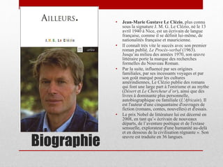 Biographie
• Jean-Marie Gustave Le Clézio, plus connu
sous la signature J. M. G. Le Clézio, né le 13
avril 1940 à Nice, est un écrivain de langue
française, comme il se définit lui-même, de
nationalités française et mauricienne.
• Il connaît très vite le succès avec son premier
roman publié, Le Procès-verbal (1963).
Jusqu’au milieu des années 1970, son œuvre
littéraire porte la marque des recherches
formelles du Nouveau Roman.
• Par la suite, influencé par ses origines
familiales, par ses incessants voyages et par
son goût marqué pour les cultures
amérindiennes, Le Clézio publie des romans
qui font une large part à l'onirisme et au mythe
(Désert et Le Chercheur d’or), ainsi que des
livres à dominante plus personnelle,
autobiographique ou familiale (L'Africain). Il
est l'auteur d'une cinquantaine d'ouvrages de
fiction (romans, contes, nouvelles) et d'essais.
• Le prix Nobel de littérature lui est décerné en
2008, en tant qu’« écrivain de nouveaux
départs, de l’aventure poétique et de l'extase
sensuelle, explorateur d'une humanité au-delà
et en dessous de la civilisation régnante ». Son
œuvre est traduite en 36 langues.
 